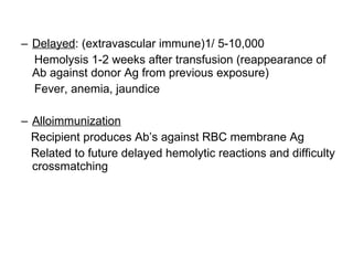Delayed : (extravascular immune)1/ 5-10,000 Hemolysis 1-2 weeks after transfusion (reappearance of Ab against donor Ag from previous exposure)  Fever, anemia, jaundice Alloimmunization Recipient produces Ab’s against RBC membrane Ag Related to future delayed hemolytic reactions and difficulty crossmatching 