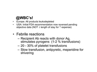 @WBC’s! Europe: All products leukodepleted USA: Initial FDA recommendation now reversed pending objective data (NOT    length of stay for    expense)  Febrile reactions Recipient Ab reacts with donor Ag, stimulates pyrogens  (1-2 % transfusions)  20 - 30% of platelet transfusions Slow transfusion, antipyretic, meperidine for shivering 
