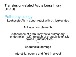 Transfusion-related Acute Lung Injury  (TRALI) Pathophysiology   Leukocyte Ab in donor react with pt. leukocytes Activate complements Adherence of granulocytes to pulmonary endothelium with release of proteolytic enz.& toxic O 2  metabolites Endothelial damage Interstitial edema and fluid in alveoli 