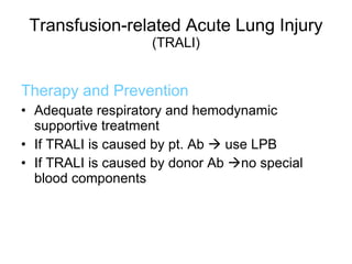 Transfusion-related Acute Lung Injury   (TRALI) Therapy and Prevention Adequate respiratory and hemodynamic supportive treatment If TRALI is caused by pt. Ab    use LPB If TRALI is caused by donor Ab   no special blood components 