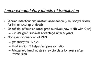 Immunomodulatory effects of transfusion Wound infection: circumstantial evidence (? leukocyte filters for immunocompromised) Beneficial effects on renal graft survival (now < NB with CyA) 97: 9% graft survival advantage after 5 years  Nonspecific overload of RES     lymphocytes, APCs Modification T helper/suppressor ratio Allogeneic lymphocytes may circulate for years after transfusion  