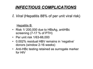 INFECTIOUS COMPLICATIONS I.  Viral  (Hepatitis 88% of per unit viral risk)   Hepatitis B  Risk 1/ 200,000 due to HBsAg, antiHBc screening (7-17 % of PTH)  Per unit risk 1/63-66,000 0.002% residual HBV remains in ‘negative’ donors (window 2-16 weeks) Anti-HBc testing retained as surrogate marker for HIV  