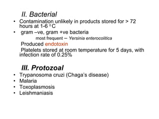 II. Bacterial Contamination unlikely in products stored for > 72 hours at 1-6  0  C  gram –ve, gram +ve bacteria most frequent  –  Yersinia enterocolitica  Produced  endotoxin Platelets stored at room temperature for 5 days, with infection rate of 0.25%  III. Protozoal Trypanosoma cruzi (Chaga’s disease)  Malaria Toxoplasmosis Leishmaniasis 