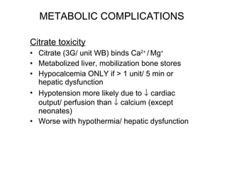 METABOLIC COMPLICATIONS Citrate toxicity Citrate (3G/ unit WB) binds Ca 2+  /   Mg + Metabolized liver, mobilization bone stores Hypocalcemia ONLY if > 1 unit/ 5 min or hepatic dysfunction Hypotension more likely due to    cardiac output/ perfusion than    calcium (except neonates)  Worse with hypothermia/ hepatic dysfunction 