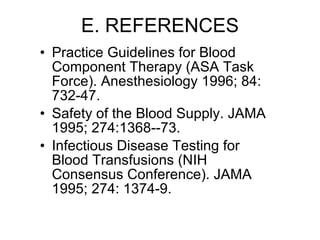 E. REFERENCES Practice Guidelines for Blood Component Therapy (ASA Task Force). Anesthesiology 1996; 84: 732-47. Safety of the Blood Supply. JAMA 1995; 274:1368--73. Infectious Disease Testing for Blood Transfusions (NIH Consensus Conference). JAMA 1995; 274: 1374-9. 