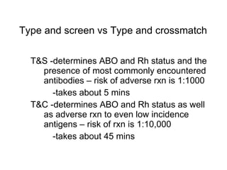 T&S -determines ABO and Rh status and the presence of most commonly encountered antibodies – risk of adverse rxn is 1:1000 -takes about 5 mins T&C -determines ABO and Rh status as well as adverse rxn to even low incidence antigens – risk of rxn is 1:10,000 -takes about 45 mins Type and screen vs Type and crossmatch 