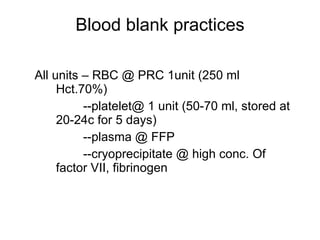 Blood blank practices All units – RBC @ PRC 1unit (250 ml Hct.70%) --platelet@ 1 unit (50-70 ml, stored at 20-24c for 5 days) --plasma @ FFP --cryoprecipitate @ high conc. Of factor VII, fibrinogen  