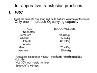 Intraoperative transfusion practices PRC Ideal for patients requiring red cells but not volume replacement  Only one – Increase O 2  carrying capacity   AGE  BLOOD VOLUME Neonates Premature  95 ml/kg Full-term  85 ml/kg Infants  80 ml/kg Adults Men  75 ml/kg Women  65 ml/kg Allowable blood loss = EBV*( Hct ตั้งต้น  – Hct ที่ยอมรับได้ )/ Hct เฉลี่ย Hct. 30% not magic number Jehovah” s witness 