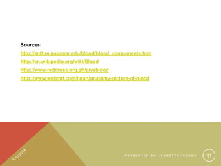 Sources:
http://anthro.palomar.edu/blood/blood_components.htm
http://en.wikipedia.org/wiki/Blood
http://www.redcross.org.ph/giveblood
http://www.webmd.com/heart/anatomy-picture-of-blood

PRESENTED BY: JEANETTE YECYEC

11

 