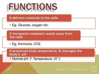 It delivers nutrients to the cells.
• Eg. Glucose, oxygen etc.
It transports metabolic waste away from
the cells

• Eg. Ammonia, CO2
It preserves body temperature, & manages the
body’s pH
• Normal pH: 7; Temperature: 37 C

PRESENTED BY: JEANETTE YECYEC

3

 