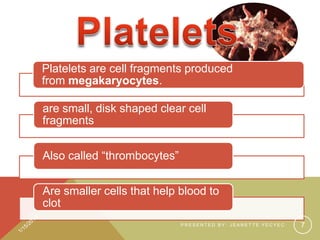 Platelets are cell fragments produced
from megakaryocytes.
are small, disk shaped clear cell
fragments
Also called “thrombocytes”
Are smaller cells that help blood to
clot
PRESENTED BY: JEANETTE YECYEC

7

 