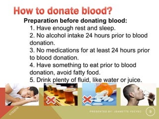 Preparation before donating blood:
1. Have enough rest and sleep.
2. No alcohol intake 24 hours prior to blood
donation.
3. No medications for at least 24 hours prior
to blood donation.
4. Have something to eat prior to blood
donation, avoid fatty food.
5. Drink plenty of fluid, like water or juice.

PRESENTED BY: JEANETTE YECYEC

9

 