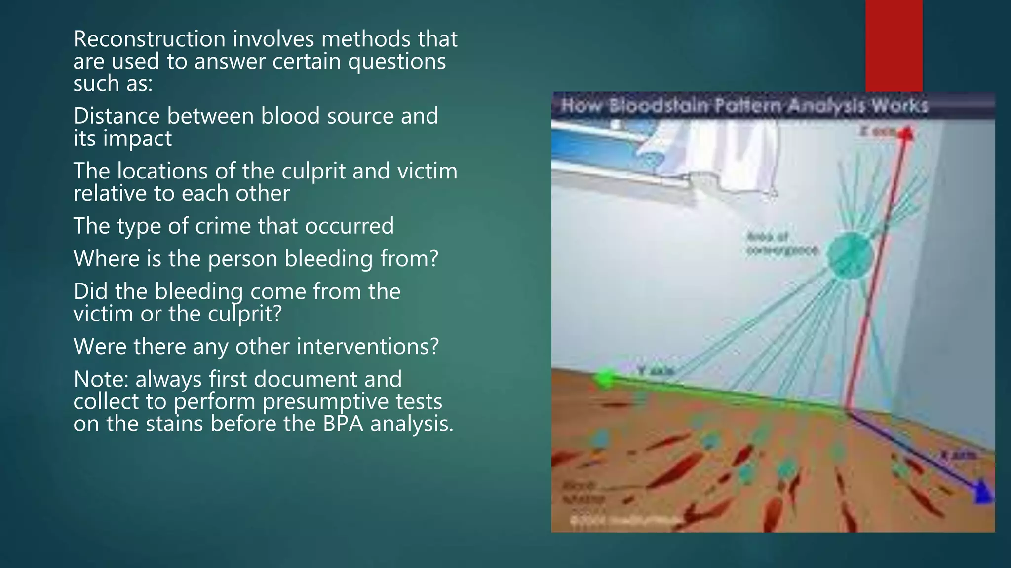 Reconstruction involves methods that
are used to answer certain questions
such as:
Distance between blood source and
its impact
The locations of the culprit and victim
relative to each other
The type of crime that occurred
Where is the person bleeding from?
Did the bleeding come from the
victim or the culprit?
Were there any other interventions?
Note: always first document and
collect to perform presumptive tests
on the stains before the BPA analysis.
 