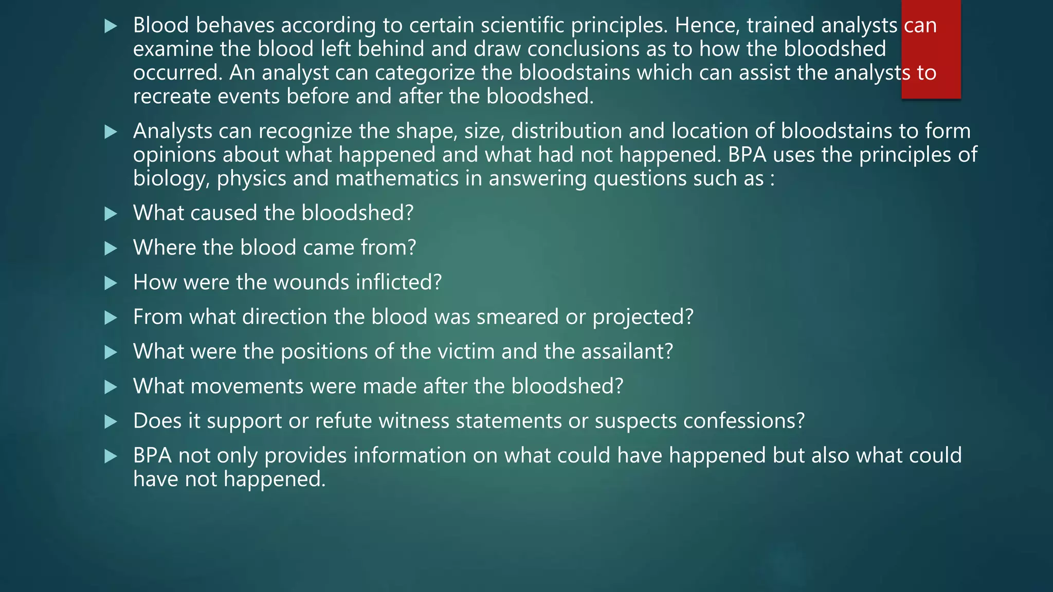  Blood behaves according to certain scientific principles. Hence, trained analysts can
examine the blood left behind and draw conclusions as to how the bloodshed
occurred. An analyst can categorize the bloodstains which can assist the analysts to
recreate events before and after the bloodshed.
 Analysts can recognize the shape, size, distribution and location of bloodstains to form
opinions about what happened and what had not happened. BPA uses the principles of
biology, physics and mathematics in answering questions such as :
 What caused the bloodshed?
 Where the blood came from?
 How were the wounds inflicted?
 From what direction the blood was smeared or projected?
 What were the positions of the victim and the assailant?
 What movements were made after the bloodshed?
 Does it support or refute witness statements or suspects confessions?
 BPA not only provides information on what could have happened but also what could
have not happened.
 