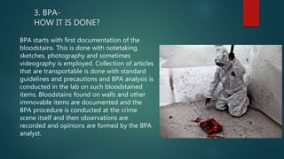 3. BPA-
HOW IT IS DONE?
BPA starts with first documentation of the
bloodstains. This is done with notetaking,
sketches, photography and sometimes
videography is employed. Collection of articles
that are transportable is done with standard
guidelines and precautions and BPA analysis is
conducted in the lab on such bloodstained
items. Bloodstains found on walls and other
immovable items are documented and the
BPA procedure is conducted at the crime
scene itself and then observations are
recorded and opinions are formed by the BPA
analyst.
 