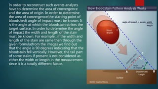 In order to reconstruct such events analysts
have to determine the area of convergence
and the area of origin. In order to determine
the area of convergence(the starting point of
bloodshed) angle of impact must be known. It
is the angle at which the bloodstain strikes the
target surface. In order to determine the angle
of impact the width and length of the stain
must be known. For example , if the width and
length of the stain are same then through the
given formula(from the image) we find out
that the angle is 90 degrees indicating that the
bloodstain fell vertically. However, the tail part
of some stains if present is not considered as
either the width or length in the measurement
since it is a totally different factor.
 
