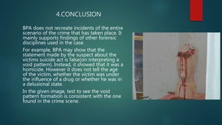 4.CONCLUSION
BPA does not recreate incidents of the entire
scenario of the crime that has taken place. It
mainly supports findings of other forensic
disciplines used in the case.
For example, BPA may show that the
statement made by the suspect about the
victims suicide act is false(on interpreting a
void pattern). Instead, it showed that it was a
homicide. However it does not tell the age
of the victim, whether the victim was under
the influence of a drug or whether he was in
a delusional state.
In the given image, test to see the void
pattern formation is consistent with the one
found in the crime scene.
 