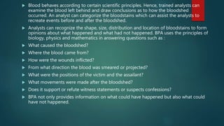  Blood behaves according to certain scientific principles. Hence, trained analysts can
examine the blood left behind and draw conclusions as to how the bloodshed
occurred. An analyst can categorize the bloodstains which can assist the analysts to
recreate events before and after the bloodshed.
 Analysts can recognize the shape, size, distribution and location of bloodstains to form
opinions about what happened and what had not happened. BPA uses the principles of
biology, physics and mathematics in answering questions such as :
 What caused the bloodshed?
 Where the blood came from?
 How were the wounds inflicted?
 From what direction the blood was smeared or projected?
 What were the positions of the victim and the assailant?
 What movements were made after the bloodshed?
 Does it support or refute witness statements or suspects confessions?
 BPA not only provides information on what could have happened but also what could
have not happened.
 