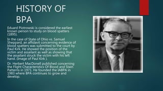 HISTORY OF
BPA
Eduard Piotrowski is considered the earliest
known person to study on blood spatters
(1895).
In the case of State of Ohio vs. Samuel
Sheppard, an affidavit concerning evidence of
blood spatters was submitted to the court by
Paul Kirk. He showed the position of the
victim and assailant as well as showing that
the assailant struck the victim with his left
hand. (Image of Paul Kirk ).
Dr. Herbert MacDonell published concerning
the Flight Characteristics Of Blood and Stain
Patterns in 1971. He founded the IABPA in
1983 where BPA continues to grow and
develop.
 