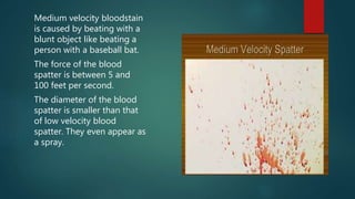 Medium velocity bloodstain
is caused by beating with a
blunt object like beating a
person with a baseball bat.
The force of the blood
spatter is between 5 and
100 feet per second.
The diameter of the blood
spatter is smaller than that
of low velocity blood
spatter. They even appear as
a spray.
 