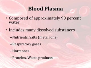 Blood Plasma
• Composed of approximately 90 percent
water
• Includes many dissolved substances
–Nutrients, Salts (metal ions)
–Respiratory gases
–Hormones
–Proteins, Waste products
 