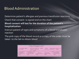 Blood Administration
Determine patient’s allergies and previous transfusion reactions
Check that consent is signed and on the chart
Blood consent will last for the duration of the patient’s
hospitalization
Instruct patient of signs and symptoms of a blood transfusion
reaction
The pink copy of the blood record or a copy of the order must be
taken to the lab to obtain blood
 