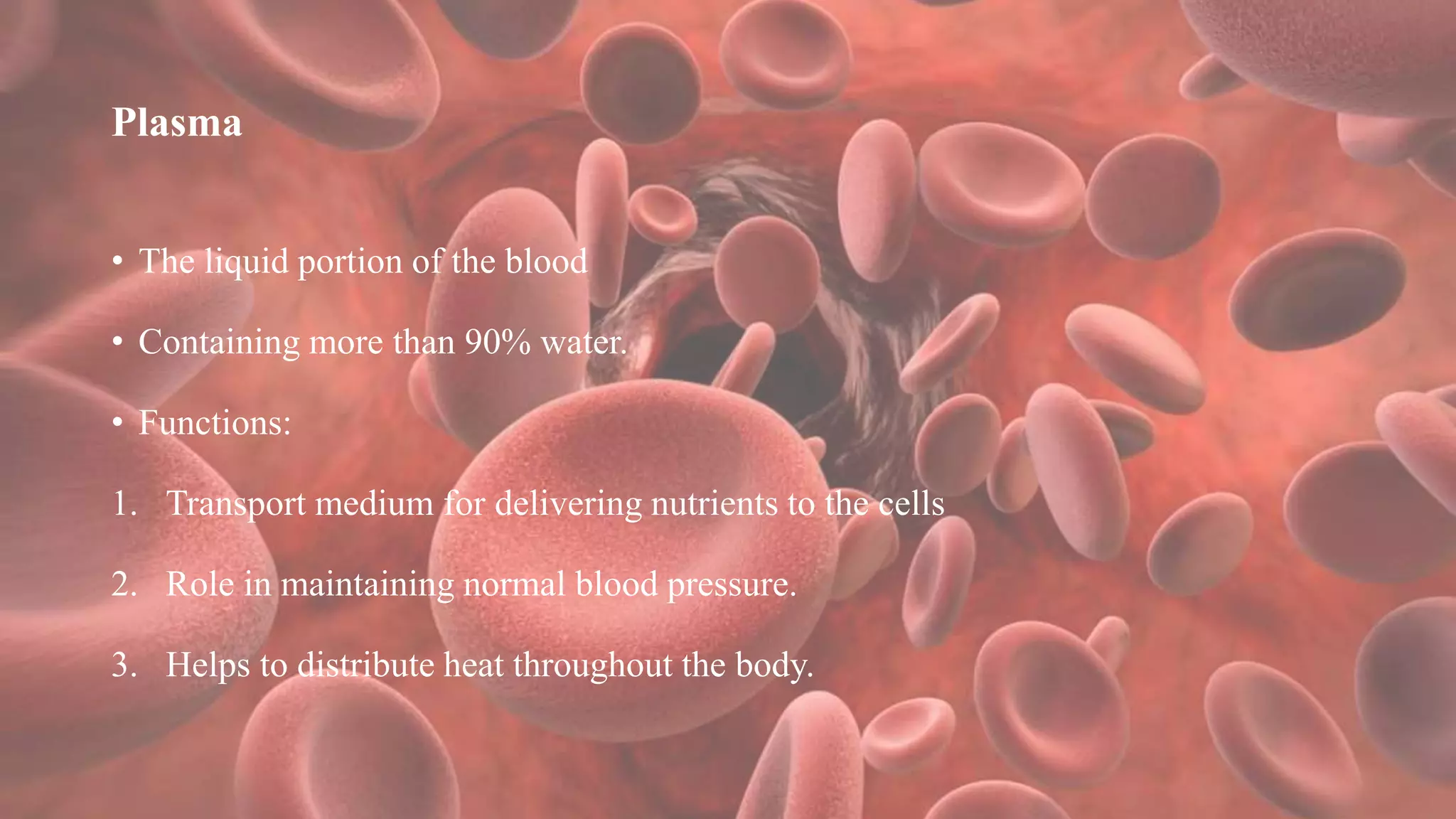Plasma
• The liquid portion of the blood
• Containing more than 90% water.
• Functions:
1. Transport medium for delivering nutrients to the cells
2. Role in maintaining normal blood pressure.
3. Helps to distribute heat throughout the body.
 