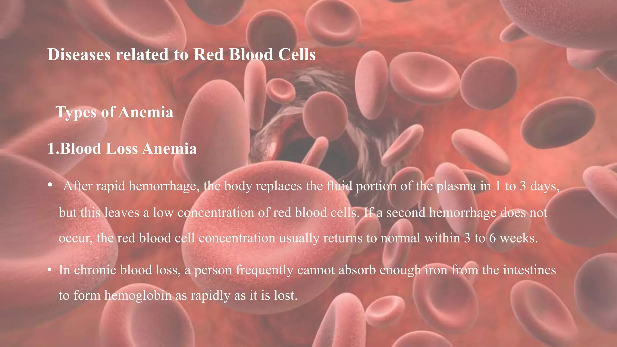 Diseases related to Red Blood Cells
Types of Anemia
1.Blood Loss Anemia
• After rapid hemorrhage, the body replaces the ﬂuid portion of the plasma in 1 to 3 days,
but this leaves a low concentration of red blood cells. If a second hemorrhage does not
occur, the red blood cell concentration usually returns to normal within 3 to 6 weeks.
• In chronic blood loss, a person frequently cannot absorb enough iron from the intestines
to form hemoglobin as rapidly as it is lost.
 