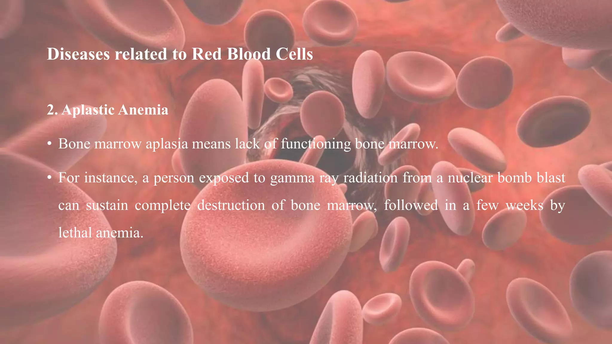 Diseases related to Red Blood Cells
2. Aplastic Anemia
• Bone marrow aplasia means lack of functioning bone marrow.
• For instance, a person exposed to gamma ray radiation from a nuclear bomb blast
can sustain complete destruction of bone marrow, followed in a few weeks by
lethal anemia.
 