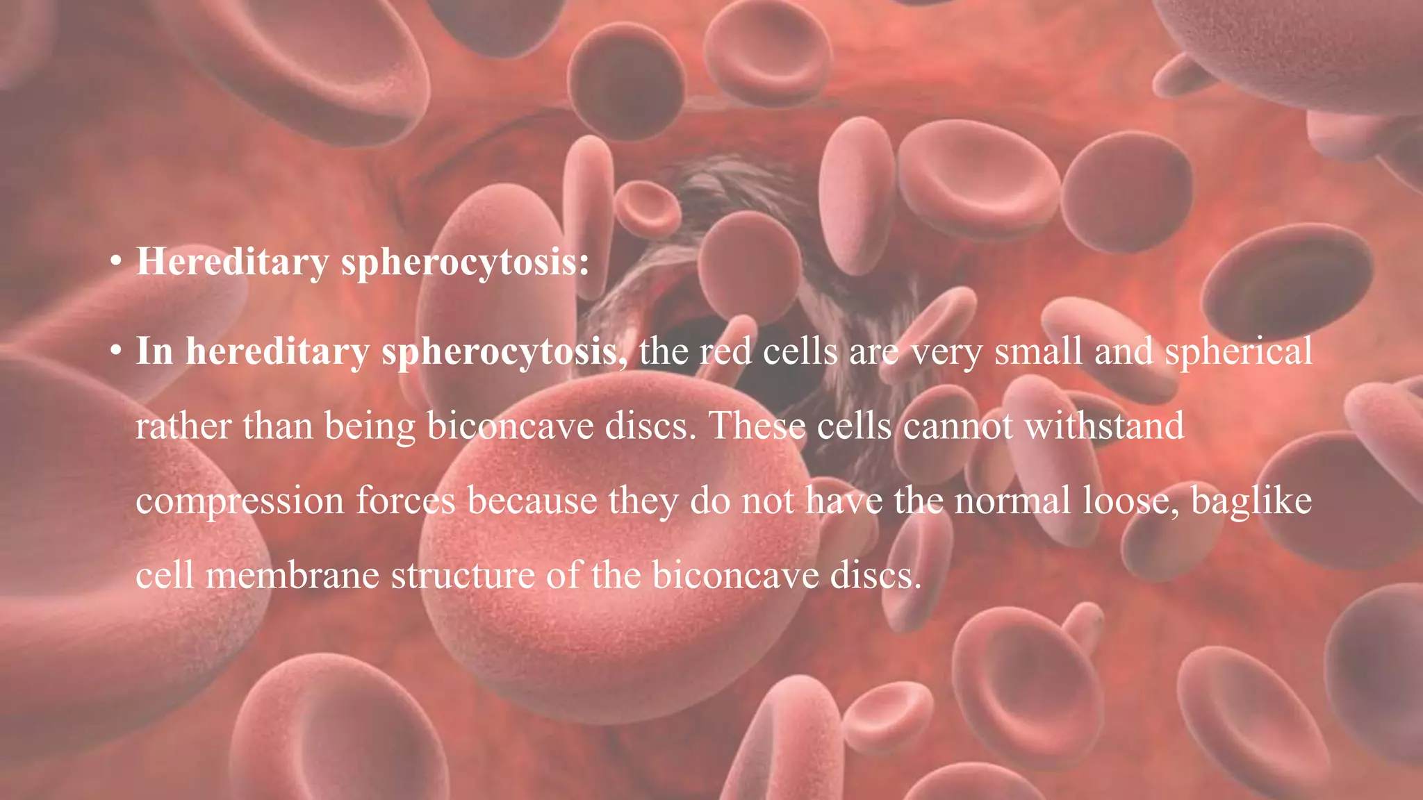 • Hereditary spherocytosis:
• In hereditary spherocytosis, the red cells are very small and spherical
rather than being biconcave discs. These cells cannot withstand
compression forces because they do not have the normal loose, baglike
cell membrane structure of the biconcave discs.
 