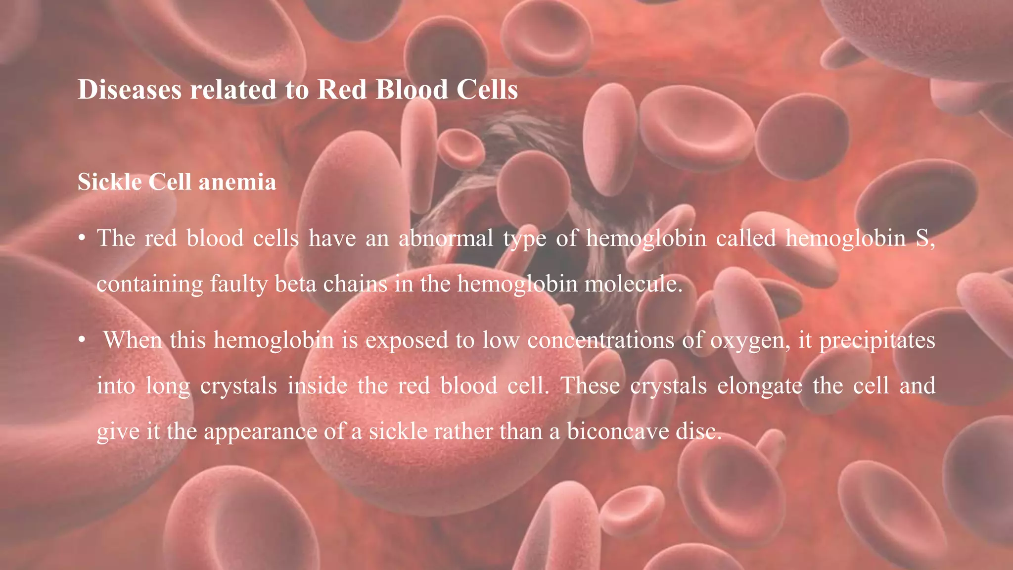 Diseases related to Red Blood Cells
Sickle Cell anemia
• The red blood cells have an abnormal type of hemoglobin called hemoglobin S,
containing faulty beta chains in the hemoglobin molecule.
• When this hemoglobin is exposed to low concentrations of oxygen, it precipitates
into long crystals inside the red blood cell. These crystals elongate the cell and
give it the appearance of a sickle rather than a biconcave disc.
 