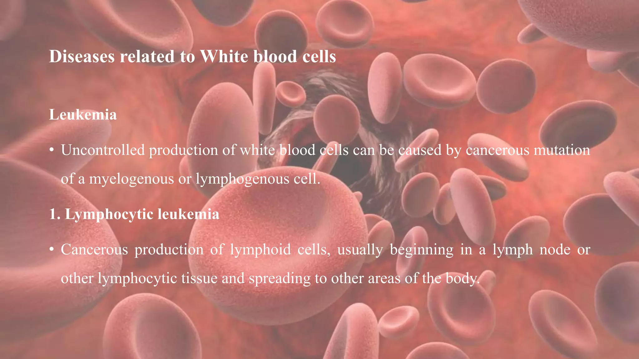 Diseases related to White blood cells
Leukemia
• Uncontrolled production of white blood cells can be caused by cancerous mutation
of a myelogenous or lymphogenous cell.
1. Lymphocytic leukemia
• Cancerous production of lymphoid cells, usually beginning in a lymph node or
other lymphocytic tissue and spreading to other areas of the body.
 