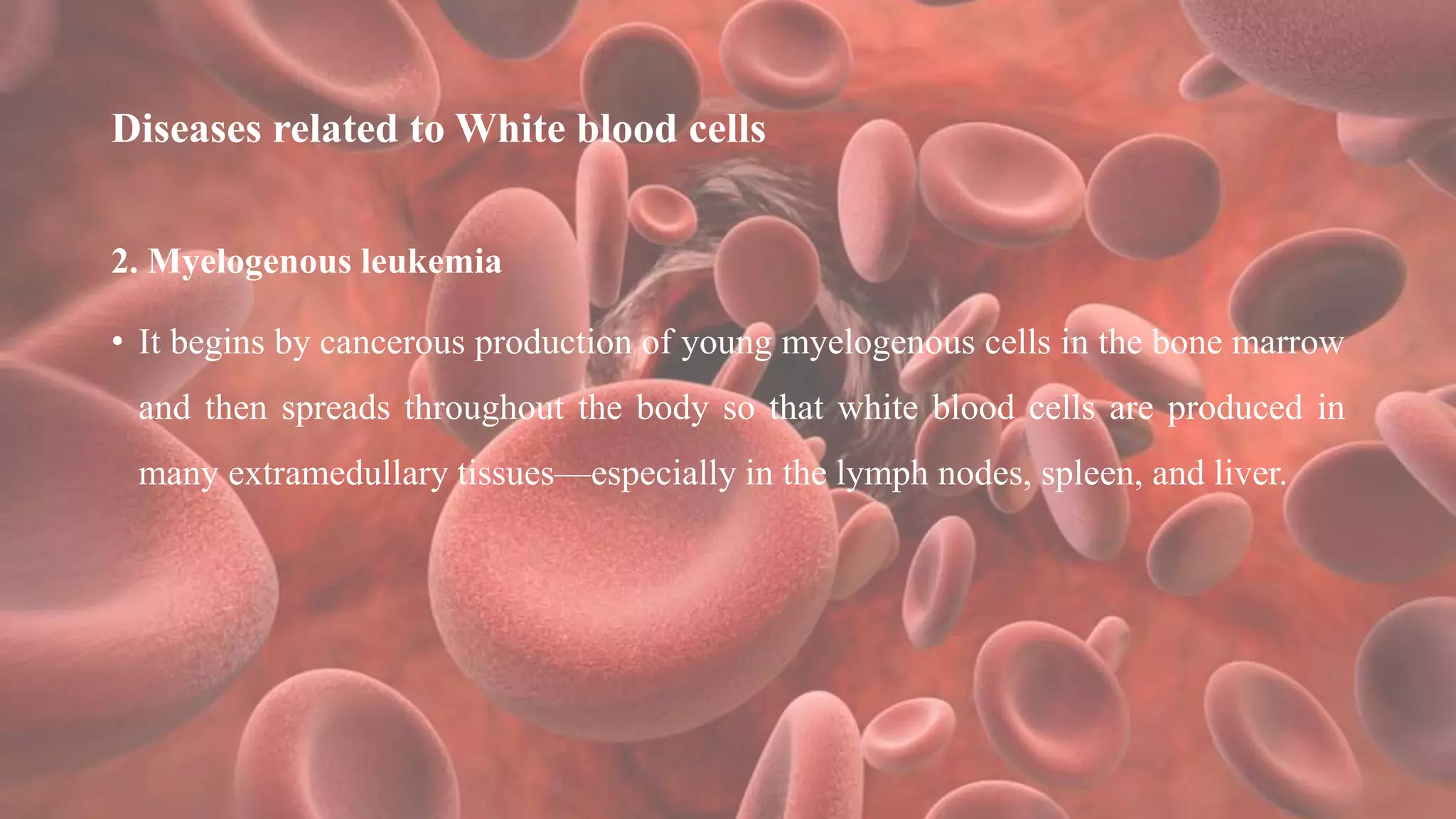 Diseases related to White blood cells
2. Myelogenous leukemia
• It begins by cancerous production of young myelogenous cells in the bone marrow
and then spreads throughout the body so that white blood cells are produced in
many extramedullary tissues—especially in the lymph nodes, spleen, and liver.
 