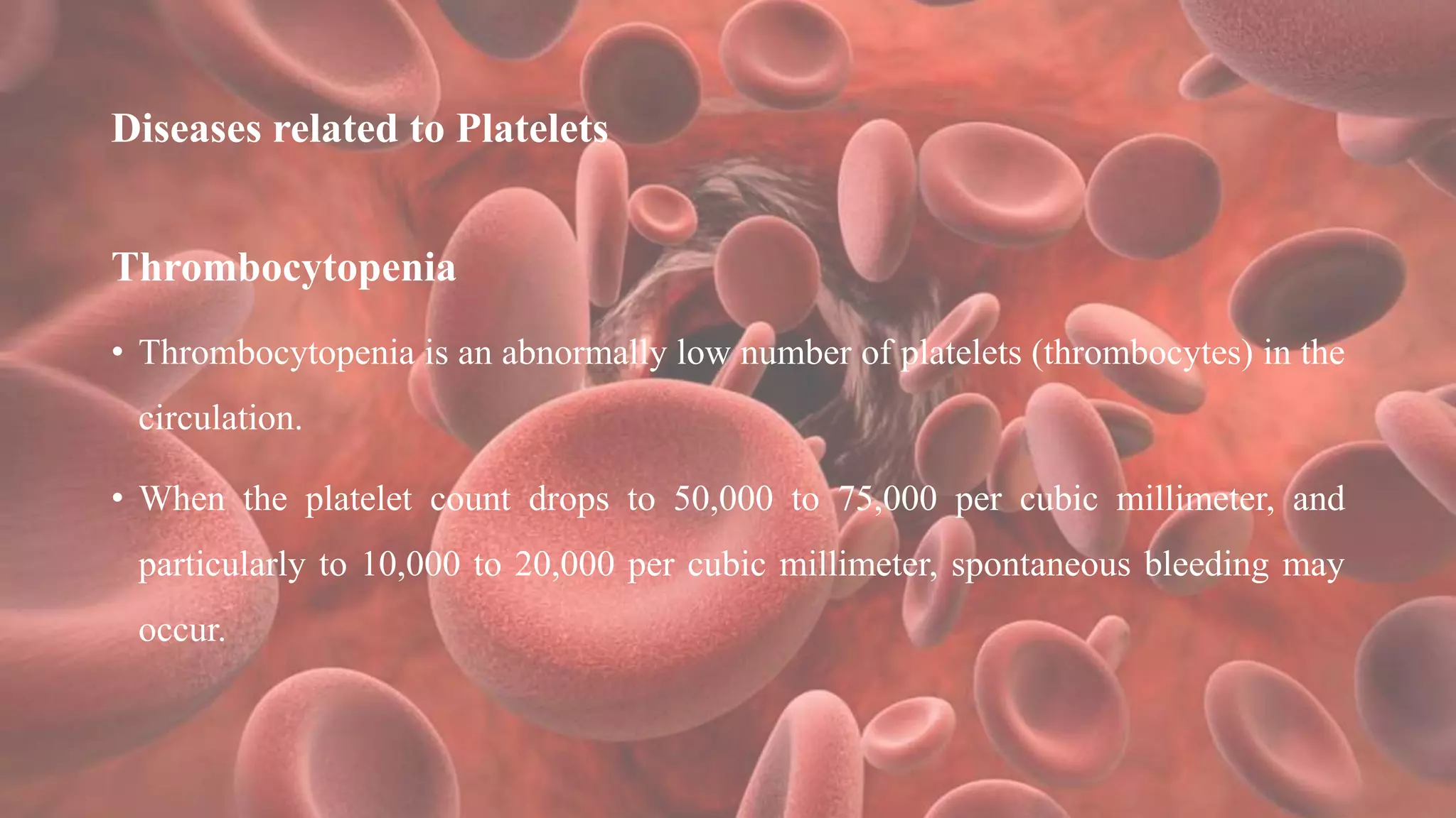 Diseases related to Platelets
Thrombocytopenia
• Thrombocytopenia is an abnormally low number of platelets (thrombocytes) in the
circulation.
• When the platelet count drops to 50,000 to 75,000 per cubic millimeter, and
particularly to 10,000 to 20,000 per cubic millimeter, spontaneous bleeding may
occur.
 