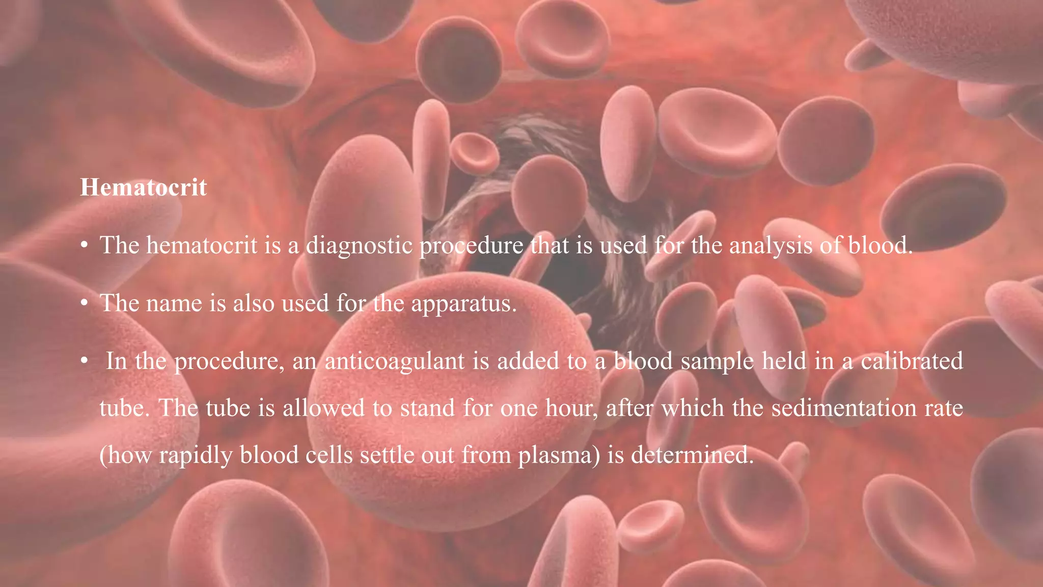 Hematocrit
• The hematocrit is a diagnostic procedure that is used for the analysis of blood.
• The name is also used for the apparatus.
• In the procedure, an anticoagulant is added to a blood sample held in a calibrated
tube. The tube is allowed to stand for one hour, after which the sedimentation rate
(how rapidly blood cells settle out from plasma) is determined.
 