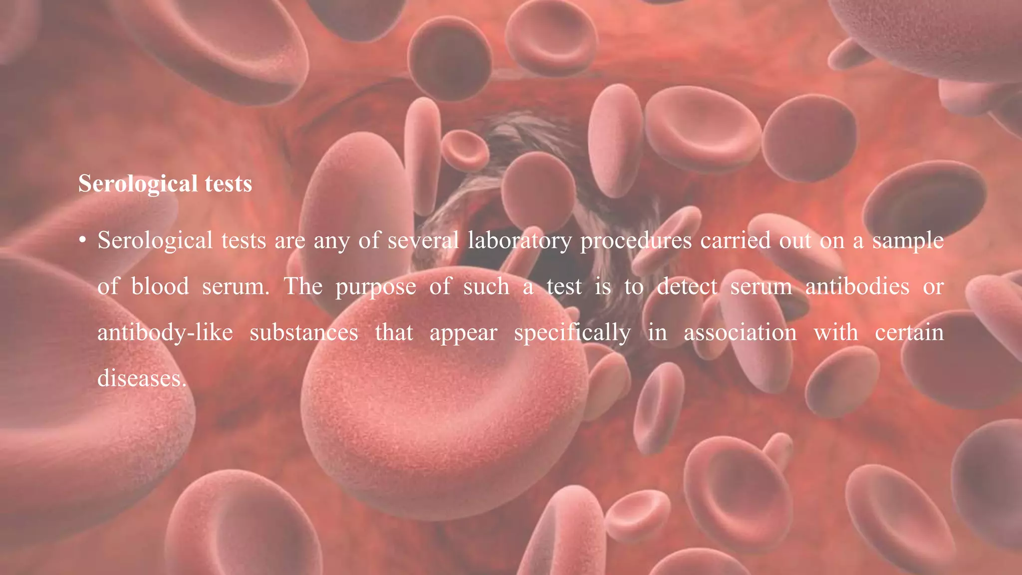 Serological tests
• Serological tests are any of several laboratory procedures carried out on a sample
of blood serum. The purpose of such a test is to detect serum antibodies or
antibody-like substances that appear specifically in association with certain
diseases.
 