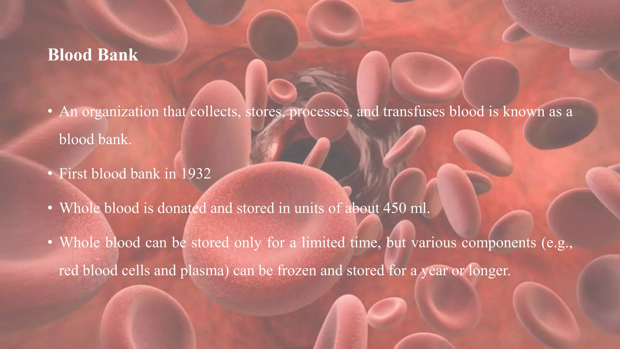 Blood Bank
• An organization that collects, stores, processes, and transfuses blood is known as a
blood bank.
• First blood bank in 1932
• Whole blood is donated and stored in units of about 450 ml.
• Whole blood can be stored only for a limited time, but various components (e.g.,
red blood cells and plasma) can be frozen and stored for a year or longer.
 