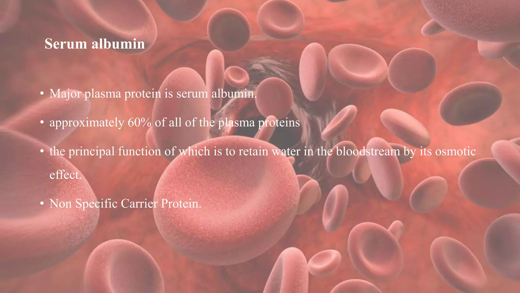 Serum albumin
• Major plasma protein is serum albumin.
• approximately 60% of all of the plasma proteins
• the principal function of which is to retain water in the bloodstream by its osmotic
effect.
• Non Specific Carrier Protein.
 