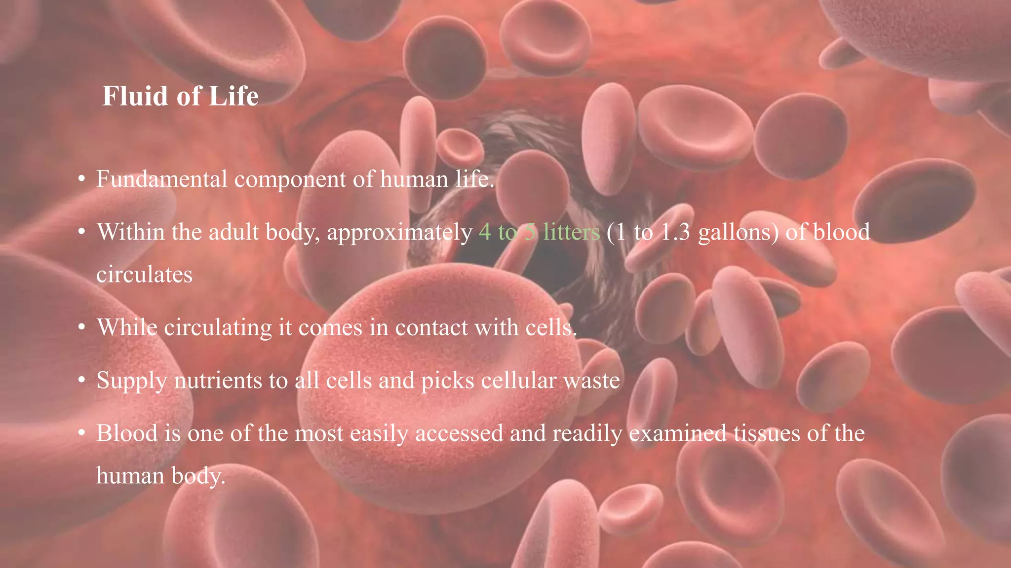 Fluid of Life
• Fundamental component of human life.
• Within the adult body, approximately 4 to 5 litters (1 to 1.3 gallons) of blood
circulates
• While circulating it comes in contact with cells.
• Supply nutrients to all cells and picks cellular waste
• Blood is one of the most easily accessed and readily examined tissues of the
human body.
 