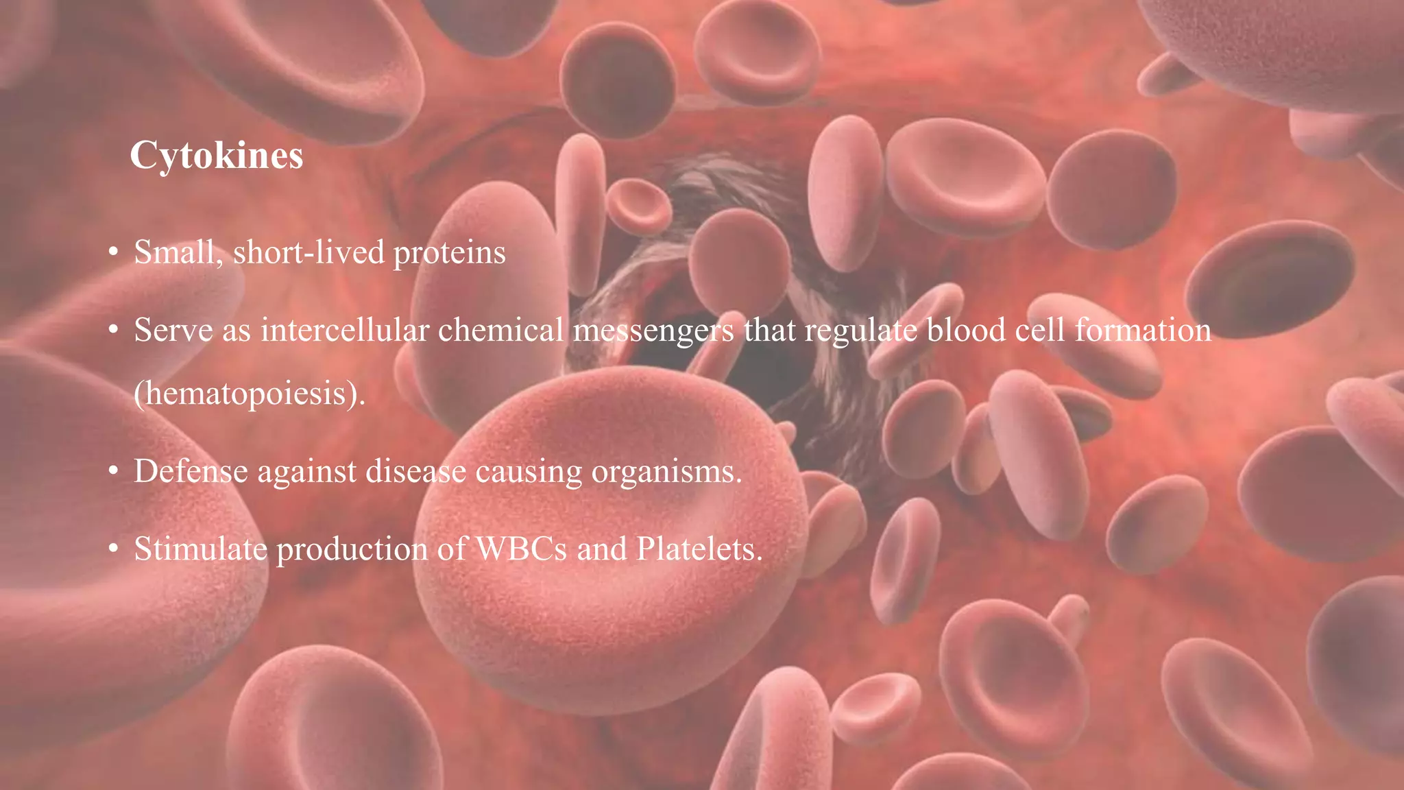 Cytokines
• Small, short-lived proteins
• Serve as intercellular chemical messengers that regulate blood cell formation
(hematopoiesis).
• Defense against disease causing organisms.
• Stimulate production of WBCs and Platelets.
 