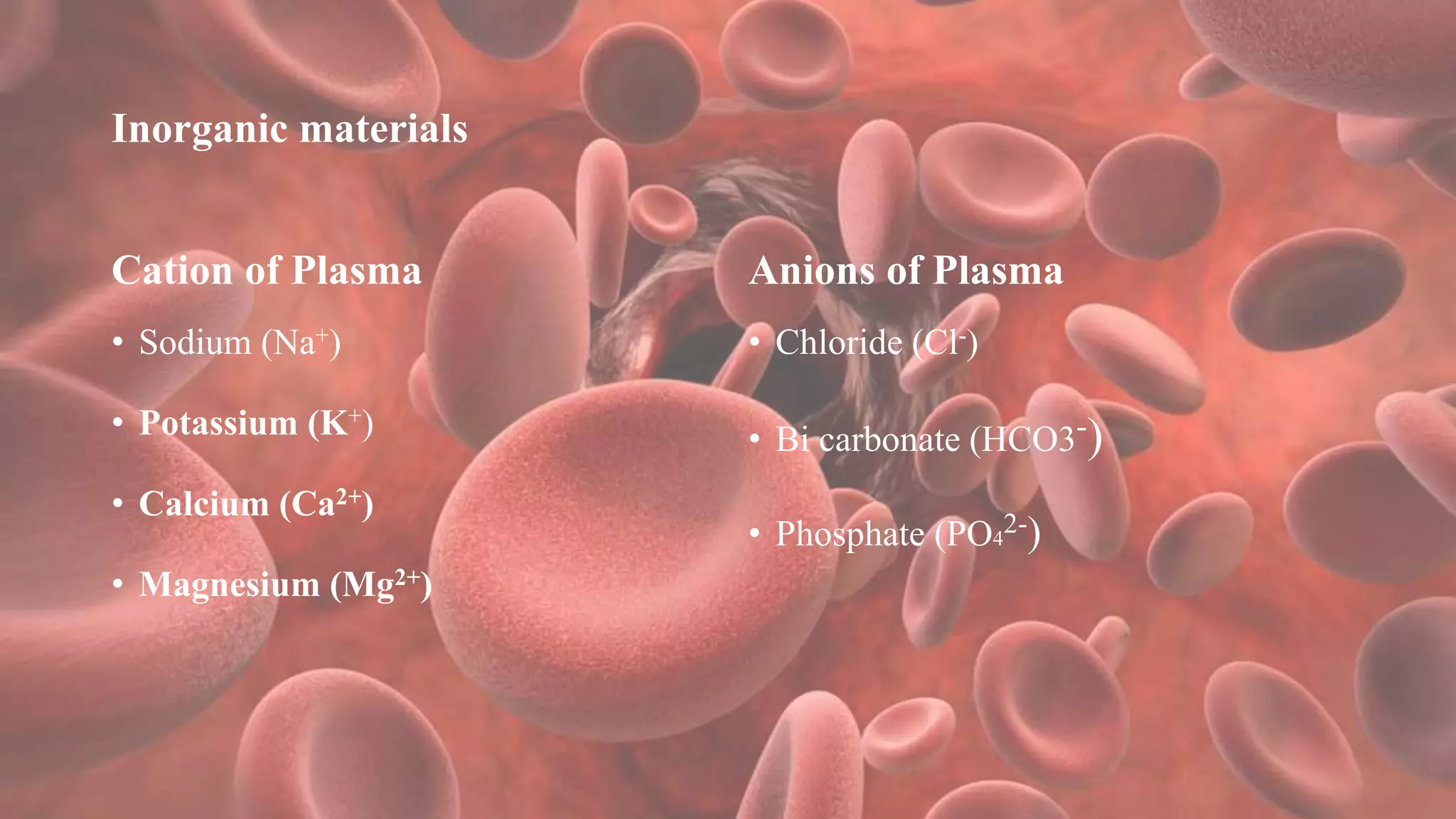 Inorganic materials
Cation of Plasma
• Sodium (Na+)
• Potassium (K+)
• Calcium (Ca2+)
• Magnesium (Mg2+)
Anions of Plasma
• Chloride (Cl-)
• Bi carbonate (HCO3-)
• Phosphate (PO4
2-)
 