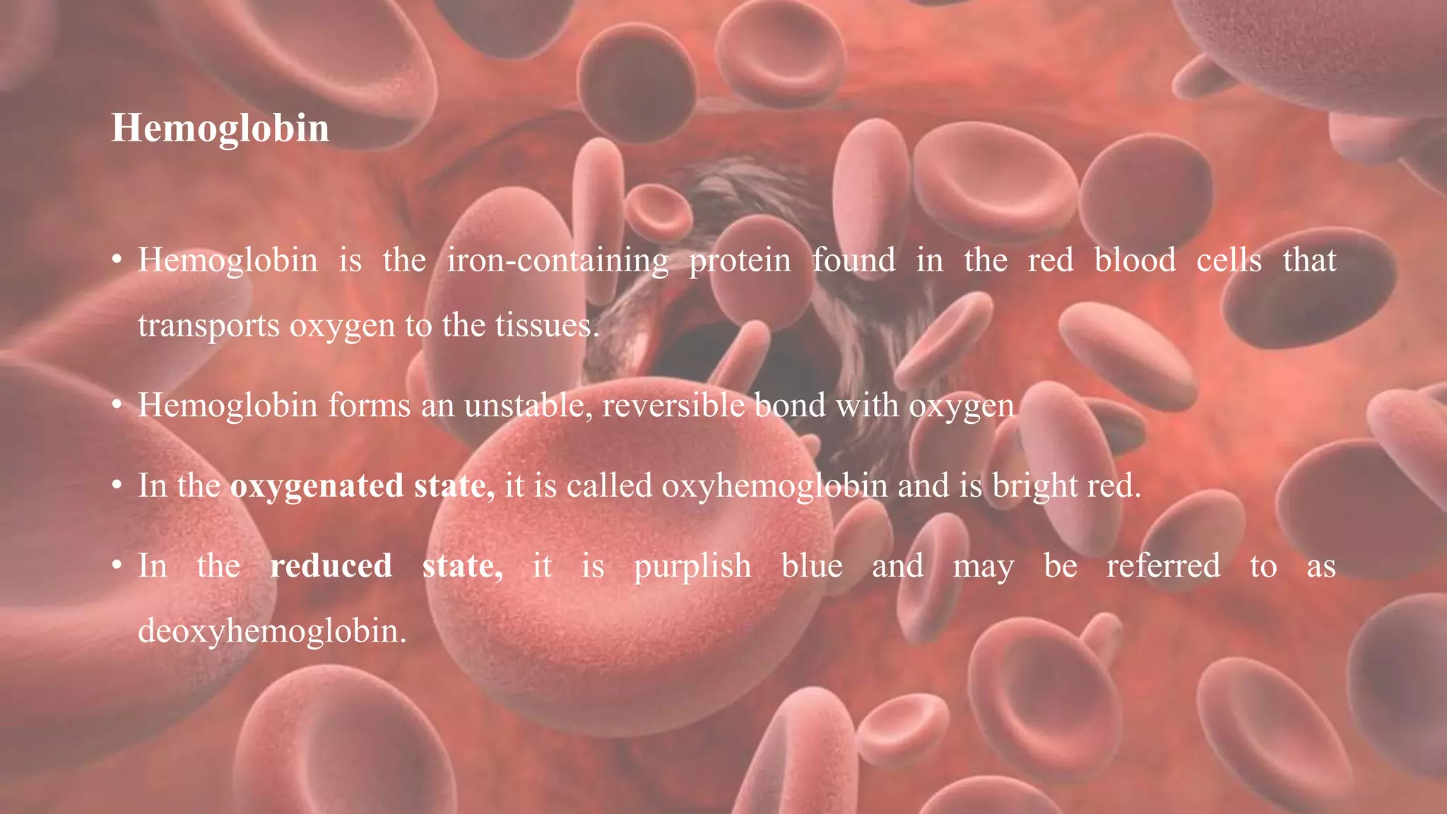 Hemoglobin
• Hemoglobin is the iron-containing protein found in the red blood cells that
transports oxygen to the tissues.
• Hemoglobin forms an unstable, reversible bond with oxygen
• In the oxygenated state, it is called oxyhemoglobin and is bright red.
• In the reduced state, it is purplish blue and may be referred to as
deoxyhemoglobin.
 