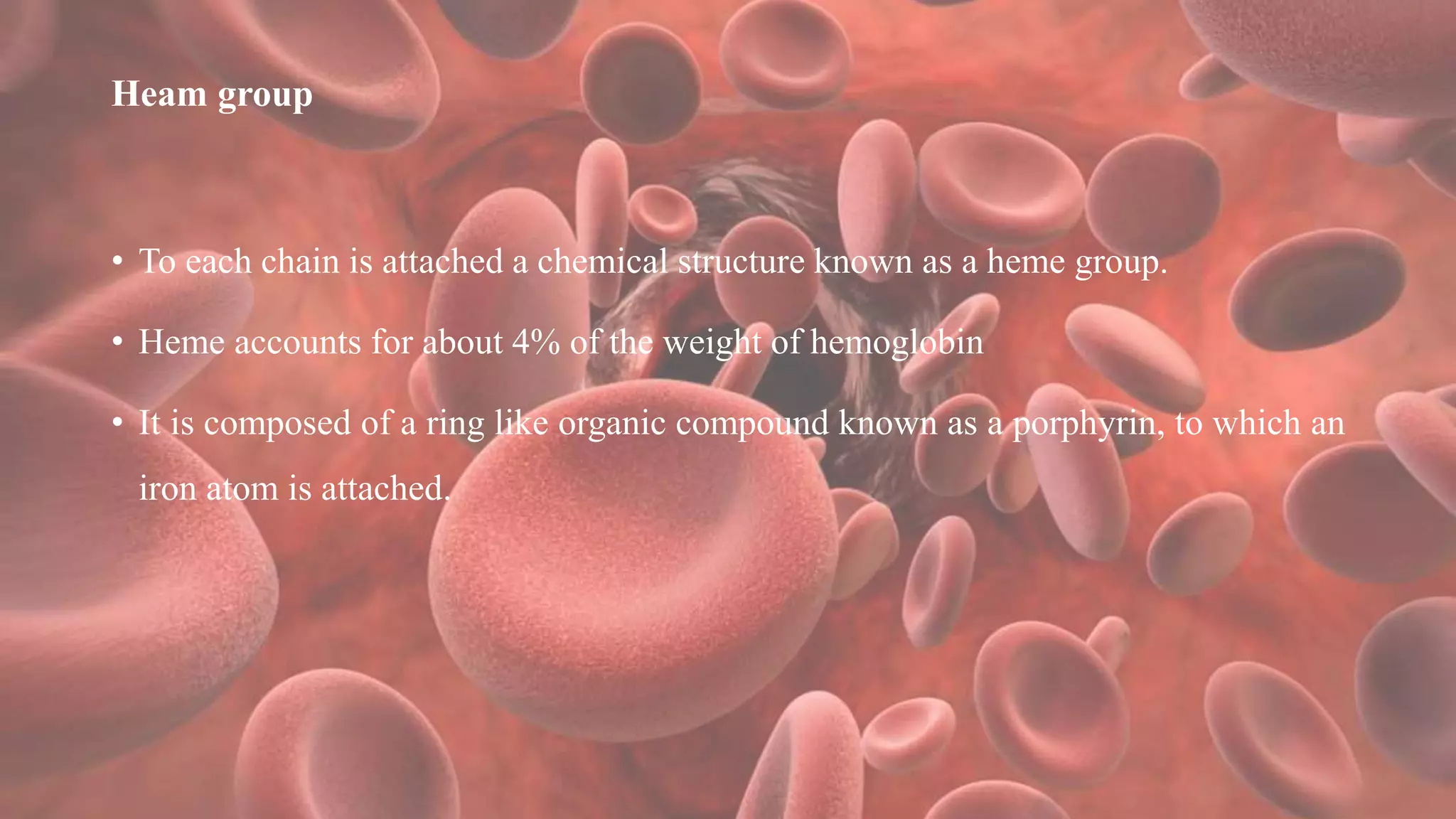 Heam group
• To each chain is attached a chemical structure known as a heme group.
• Heme accounts for about 4% of the weight of hemoglobin
• It is composed of a ring like organic compound known as a porphyrin, to which an
iron atom is attached.
 