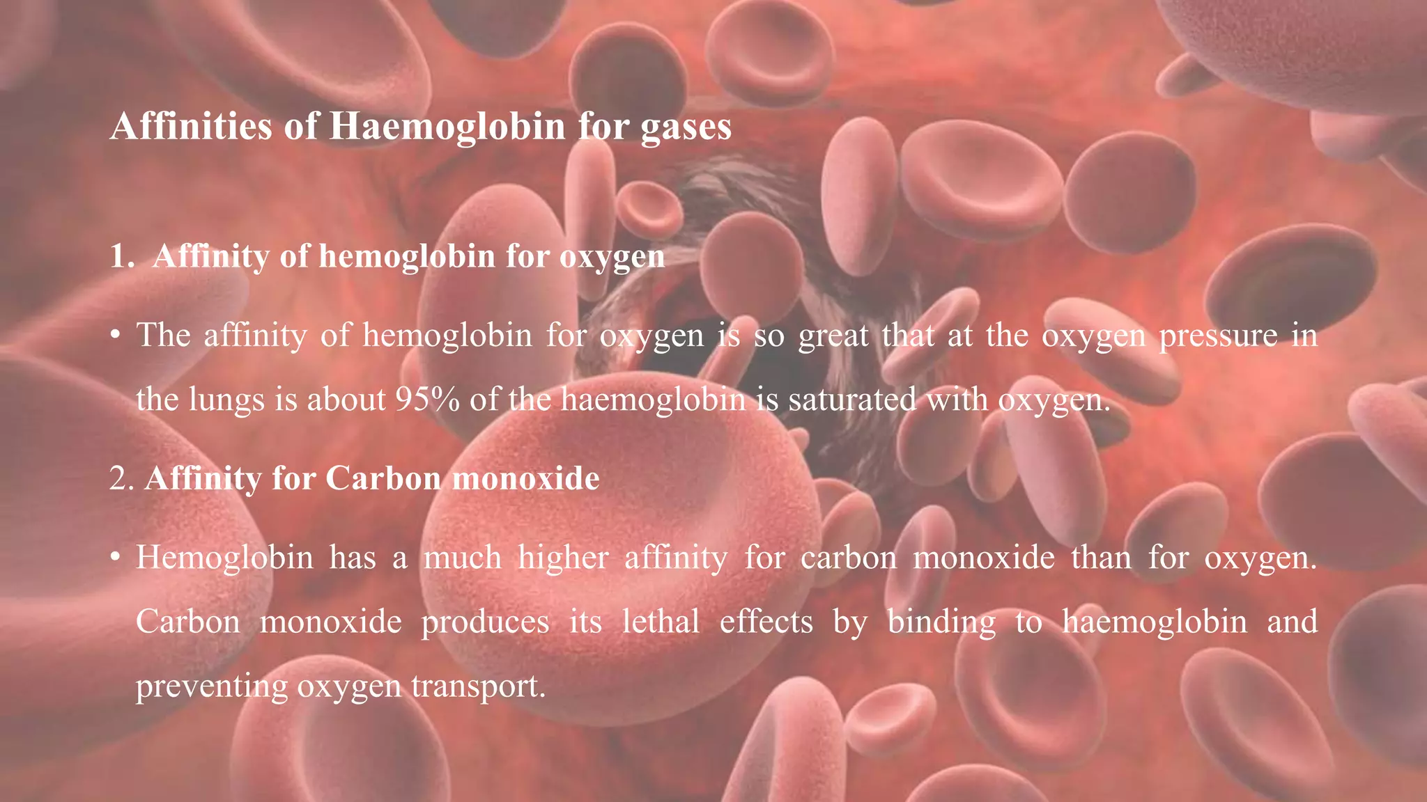 Affinities of Haemoglobin for gases
1. Affinity of hemoglobin for oxygen
• The affinity of hemoglobin for oxygen is so great that at the oxygen pressure in
the lungs is about 95% of the haemoglobin is saturated with oxygen.
2. Affinity for Carbon monoxide
• Hemoglobin has a much higher affinity for carbon monoxide than for oxygen.
Carbon monoxide produces its lethal effects by binding to haemoglobin and
preventing oxygen transport.
 