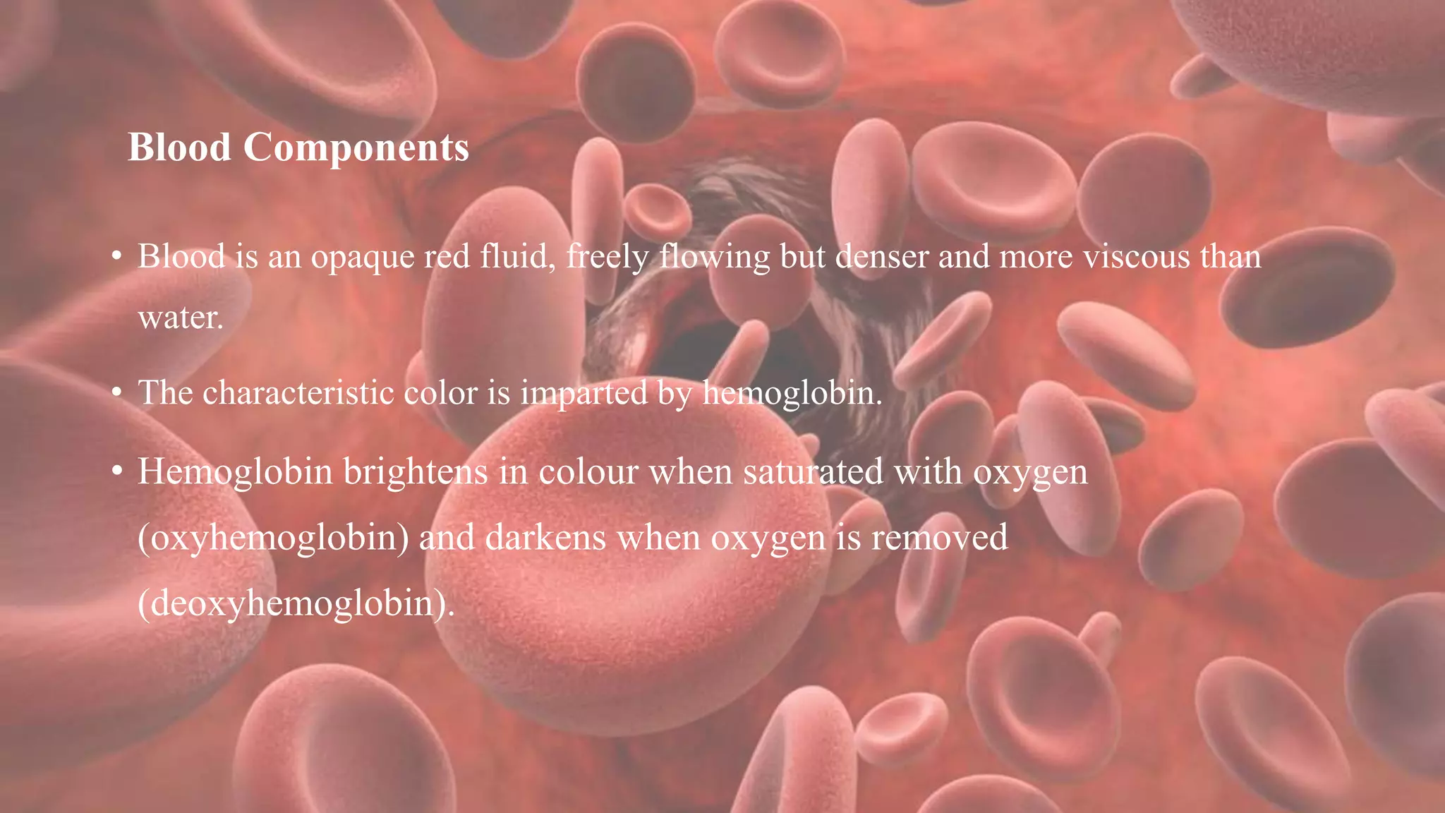 Blood Components
• Blood is an opaque red fluid, freely flowing but denser and more viscous than
water.
• The characteristic color is imparted by hemoglobin.
• Hemoglobin brightens in colour when saturated with oxygen
(oxyhemoglobin) and darkens when oxygen is removed
(deoxyhemoglobin).
 