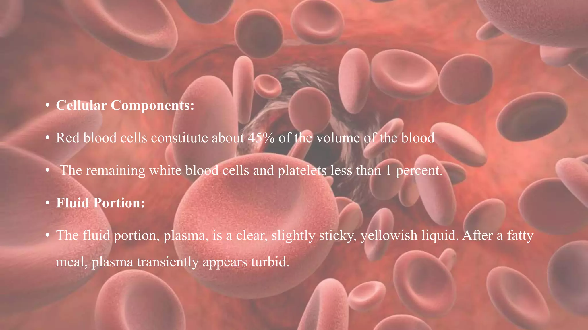 • Cellular Components:
• Red blood cells constitute about 45% of the volume of the blood
• The remaining white blood cells and platelets less than 1 percent.
• Fluid Portion:
• The fluid portion, plasma, is a clear, slightly sticky, yellowish liquid. After a fatty
meal, plasma transiently appears turbid.
 