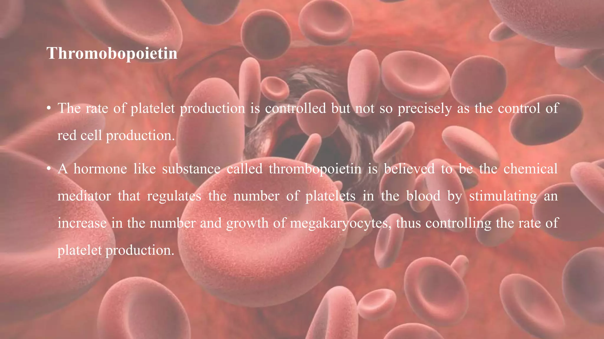 Thromobopoietin
• The rate of platelet production is controlled but not so precisely as the control of
red cell production.
• A hormone like substance called thrombopoietin is believed to be the chemical
mediator that regulates the number of platelets in the blood by stimulating an
increase in the number and growth of megakaryocytes, thus controlling the rate of
platelet production.
 