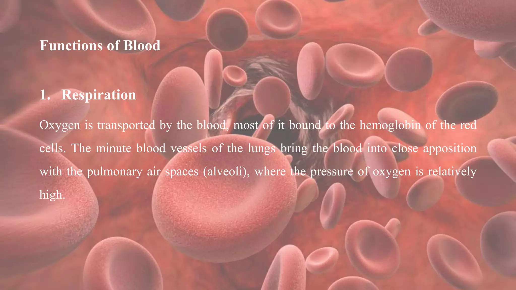 Functions of Blood
1. Respiration
Oxygen is transported by the blood, most of it bound to the hemoglobin of the red
cells. The minute blood vessels of the lungs bring the blood into close apposition
with the pulmonary air spaces (alveoli), where the pressure of oxygen is relatively
high.
 