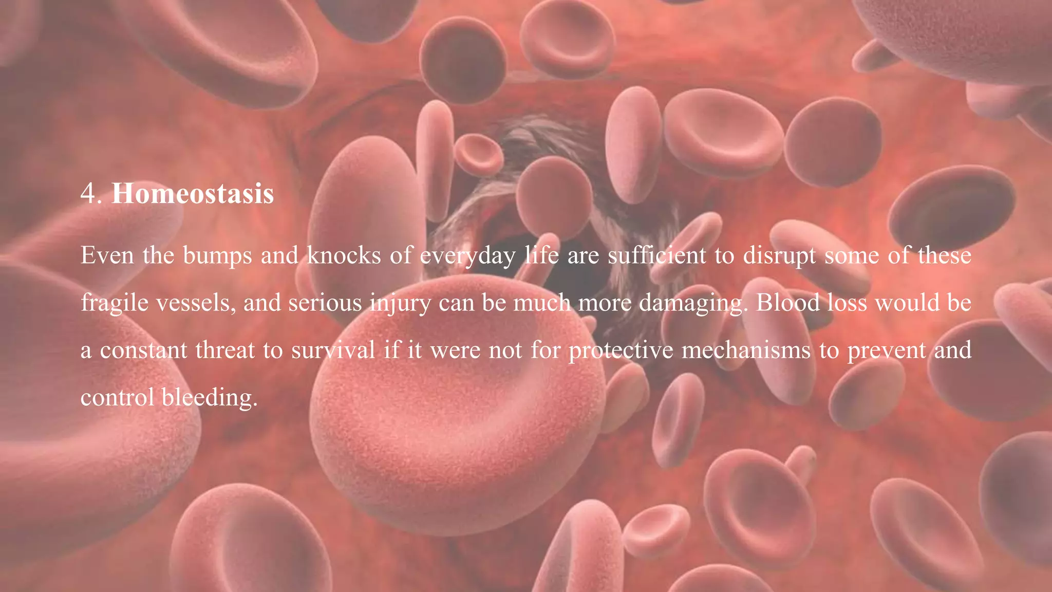 4. Homeostasis
Even the bumps and knocks of everyday life are sufficient to disrupt some of these
fragile vessels, and serious injury can be much more damaging. Blood loss would be
a constant threat to survival if it were not for protective mechanisms to prevent and
control bleeding.
 