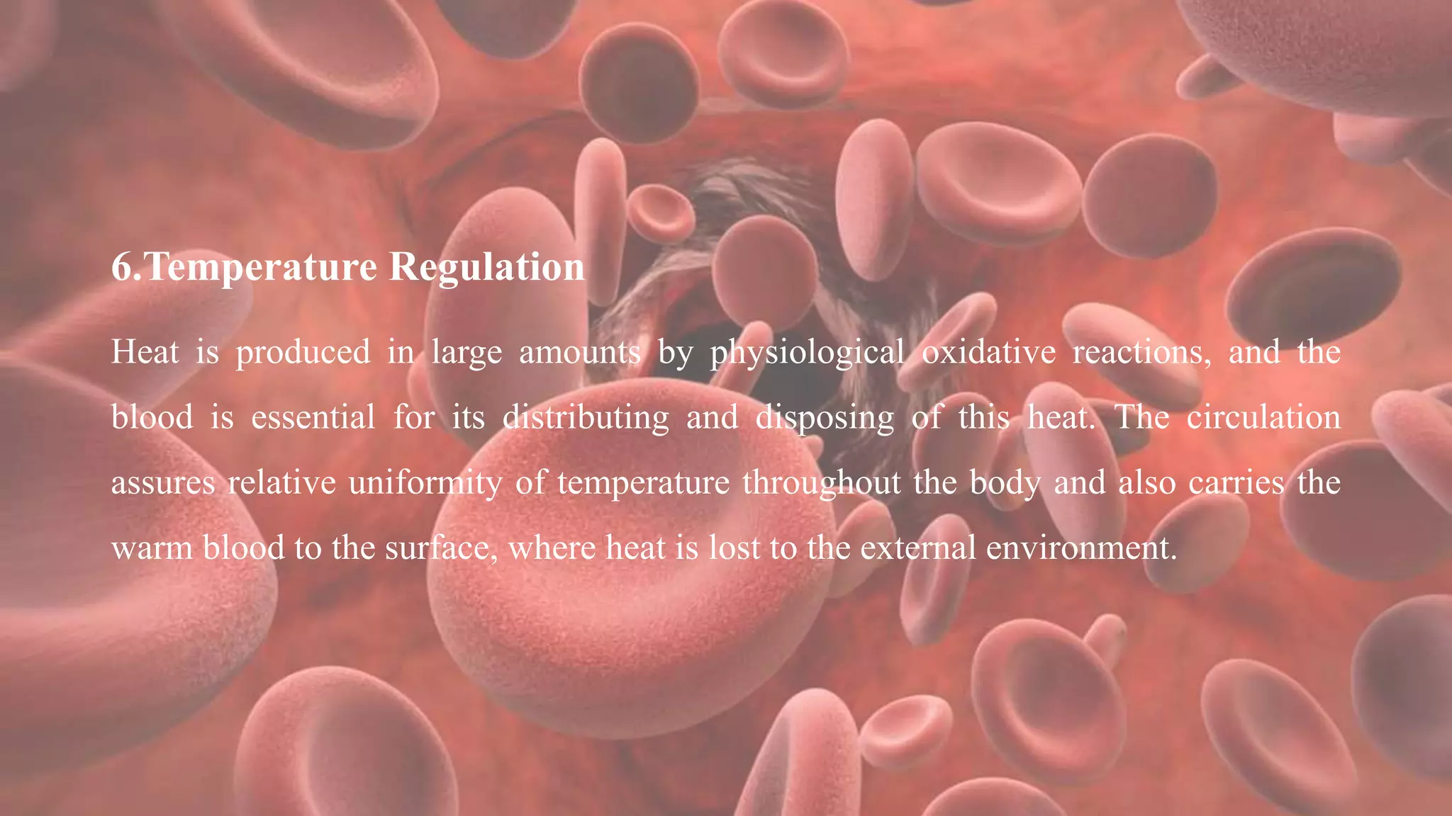 6.Temperature Regulation
Heat is produced in large amounts by physiological oxidative reactions, and the
blood is essential for its distributing and disposing of this heat. The circulation
assures relative uniformity of temperature throughout the body and also carries the
warm blood to the surface, where heat is lost to the external environment.
 